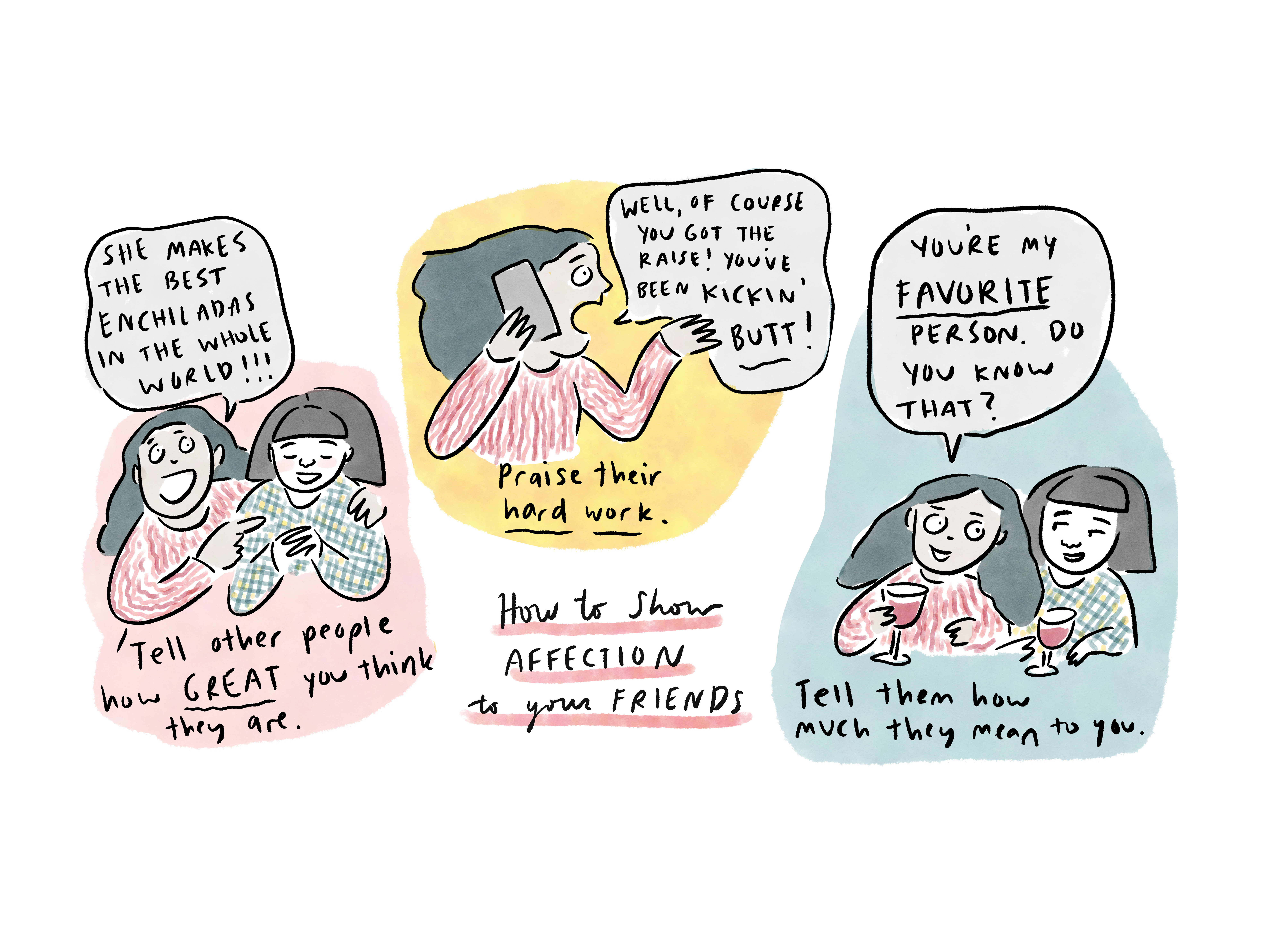 A comic illustrating three ways that you can show affection to your friends. On the left a woman hugs her friend and says,"She makes the best enchiladas in the whole world!" In the middle a woman is talking on the phone saying, "Well of course you got the raise! You've been kickin' butt!" And on the right, one friend tells another, "You're my favorite person. Do you know that?"
