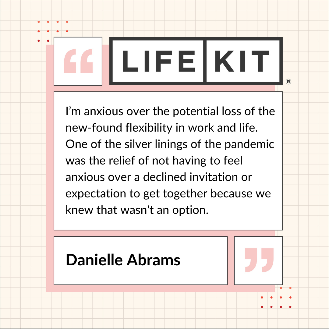 A Life Kit-branded quote card that reads: "I'm anxious over the potential loss of the new-found flexibility in work and life. One of the silver linings of the pandemic was the relief of not having to feel anxious over a declined invitation or expectation to get together because we knew that wasn't an option." — Danielle Abrams
