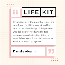 A Life Kit-branded quote card that reads: "I'm anxious over the potential loss of the new-found flexibility in work and life. One of the silver linings of the pandemic was the relief of not having to feel anxious over a declined invitation or expectation to get together because we knew that wasn't an option." — Danielle Abrams